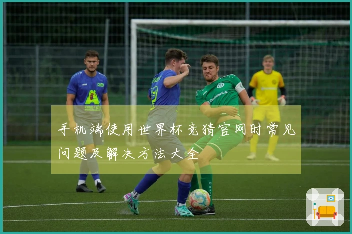 手机端使用世界杯竞猜官网时常见问题及解决方法大全
